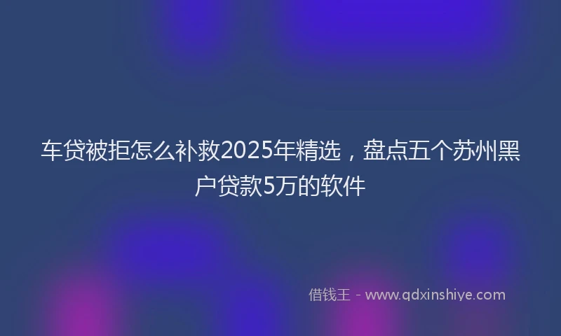 车贷被拒怎么补救2025年精选，盘点五个苏州黑户贷款5万的软件