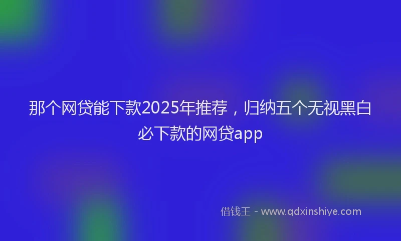 那个网贷能下款2025年推荐，归纳五个无视黑白必下款的网贷app
