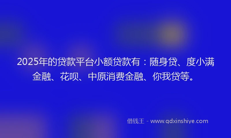 2025年的贷款平台小额贷款有：随身贷、度小满金融、花呗、中原消费金融、你我贷等。