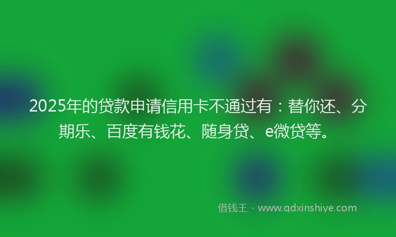 2025年的贷款申请信用卡不通过有：替你还、分期乐、百度有钱花、随身贷、e微贷等。