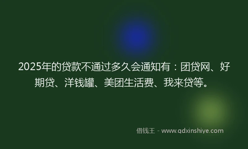 2025年的贷款不通过多久会通知有：团贷网、好期贷、洋钱罐、美团生活费、我来贷等。