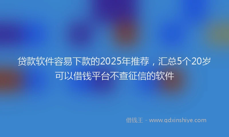 贷款软件容易下款的2025年推荐，汇总5个20岁可以借钱平台不查征信的软件