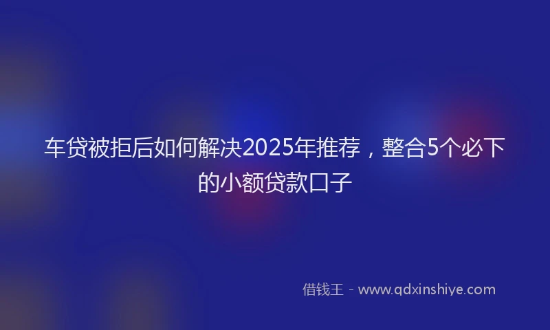 车贷被拒后如何解决2025年推荐，整合5个必下的小额贷款口子