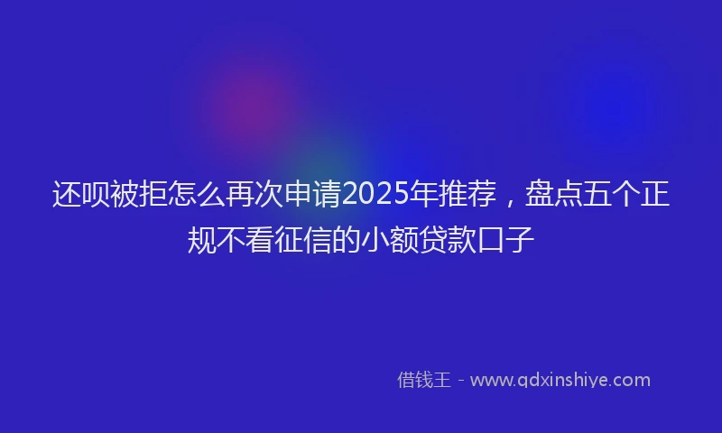 还呗被拒怎么再次申请2025年推荐，盘点五个正规不看征信的小额贷款口子