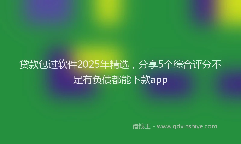 贷款包过软件2025年精选，分享5个综合评分不足有负债都能下款app