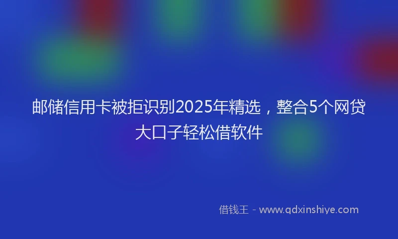 邮储信用卡被拒识别2025年精选，整合5个网贷大口子轻松借软件