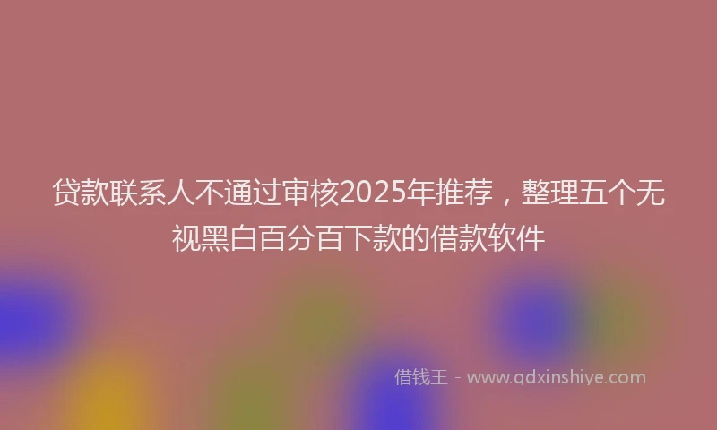 贷款联系人不通过审核2025年推荐，整理五个无视黑白百分百下款的借款软件