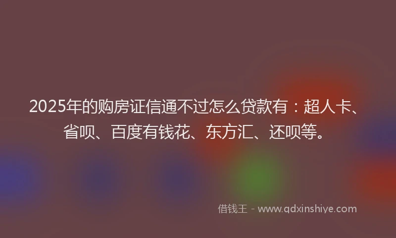 2025年的购房证信通不过怎么贷款有：超人卡、省呗、百度有钱花、东方汇、还呗等。