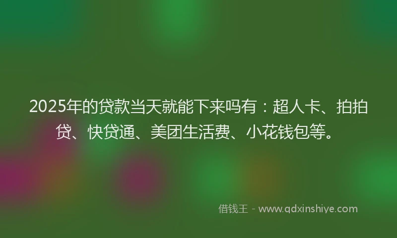 2025年的贷款当天就能下来吗有：超人卡、拍拍贷、快贷通、美团生活费、小花钱包等。