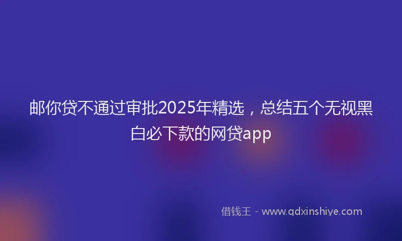 邮你贷不通过审批2025年精选，总结五个无视黑白必下款的网贷app
