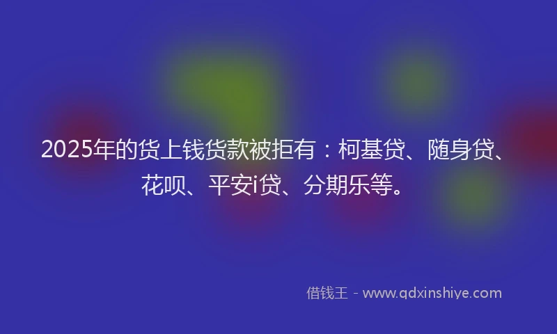 2025年的货上钱货款被拒有：柯基贷、随身贷、花呗、平安i贷、分期乐等。