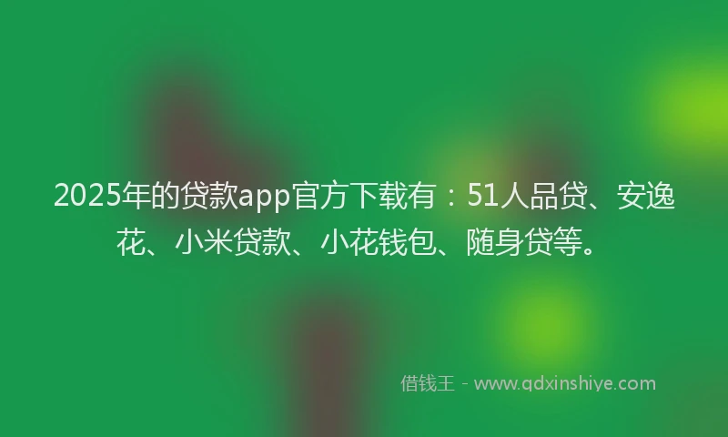 2025年的贷款app官方下载有：51人品贷、安逸花、小米贷款、小花钱包、随身贷等。