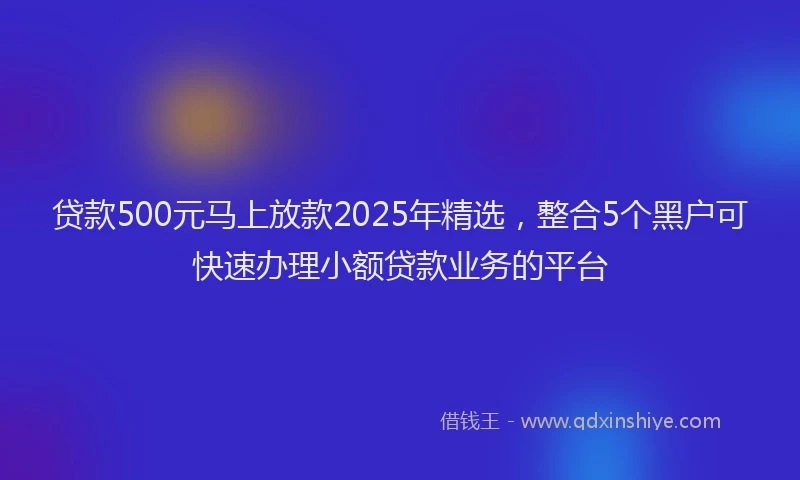 贷款500元马上放款2025年精选，整合5个黑户可快速办理小额贷款业务的平台