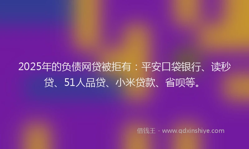 2025年的负债网贷被拒有：平安口袋银行、读秒贷、51人品贷、小米贷款、省呗等。