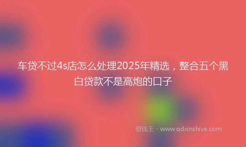 车贷不过4s店怎么处理2025年精选，整合五个黑白贷款不是高炮的口子
