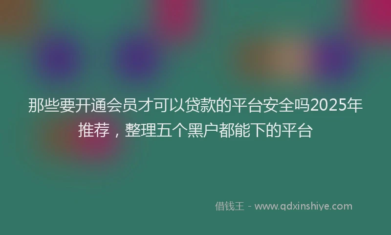 那些要开通会员才可以贷款的平台安全吗2025年推荐，整理五个黑户都能下的平台