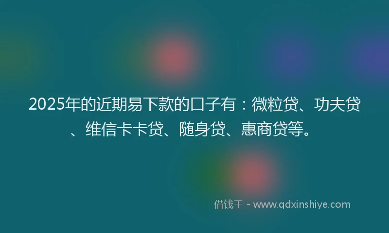 2025年的近期易下款的口子有：微粒贷、功夫贷、维信卡卡贷、随身贷、惠商贷等。