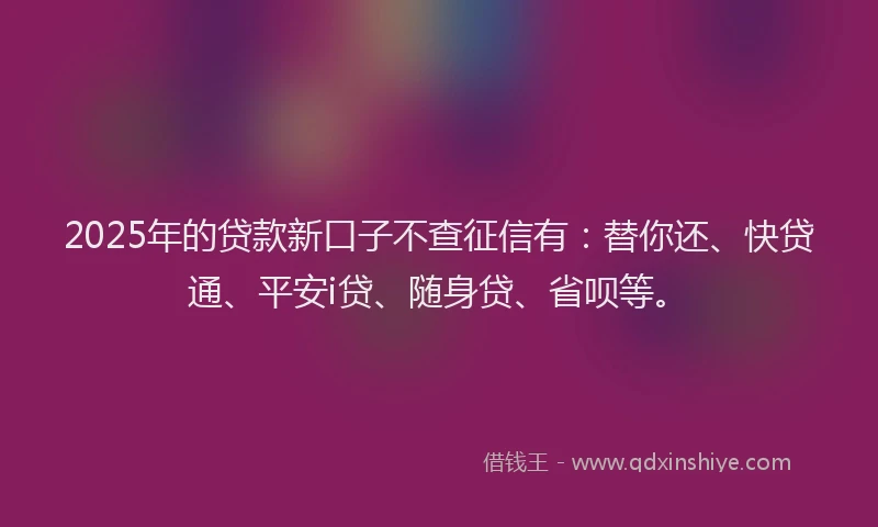 2025年的贷款新口子不查征信有：替你还、快贷通、平安i贷、随身贷、省呗等。