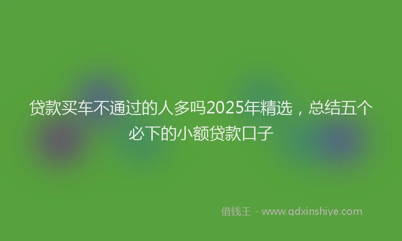 贷款买车不通过的人多吗2025年精选，总结五个必下的小额贷款口子