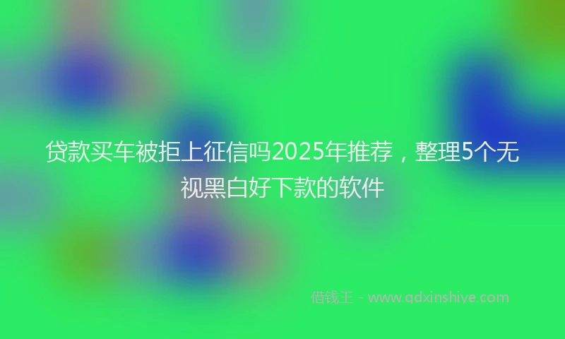 贷款买车被拒上征信吗2025年推荐，整理5个无视黑白好下款的软件