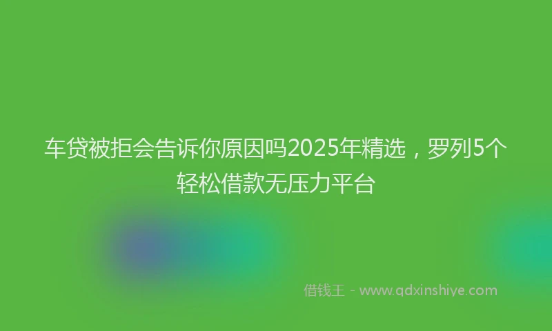 车贷被拒会告诉你原因吗2025年精选，罗列5个轻松借款无压力平台