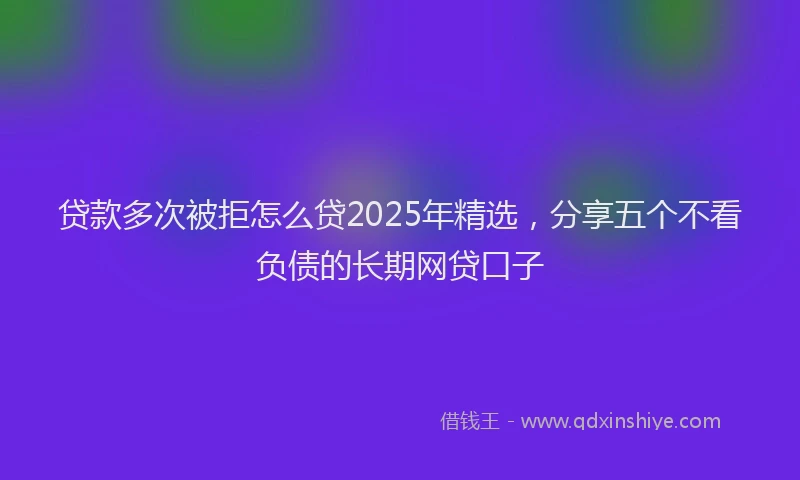 贷款多次被拒怎么贷2025年精选，分享五个不看负债的长期网贷口子