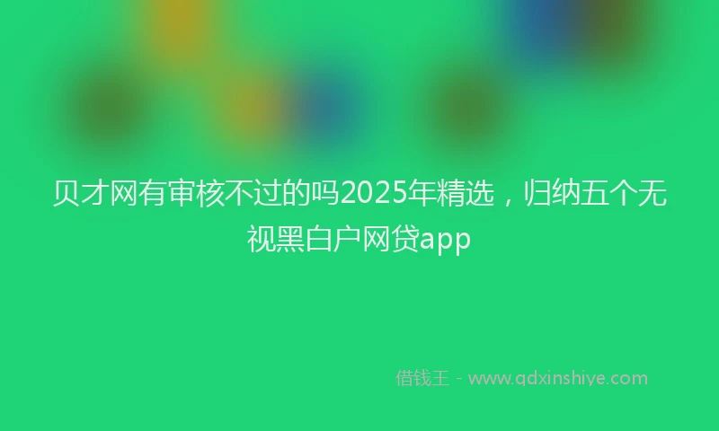 贝才网有审核不过的吗2025年精选，归纳五个无视黑白户网贷app