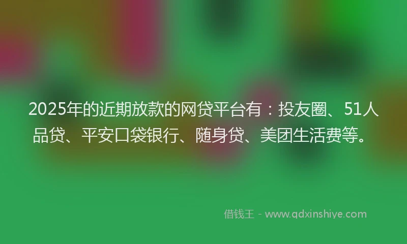 2025年的近期放款的网贷平台有：投友圈、51人品贷、平安口袋银行、随身贷、美团生活费等。