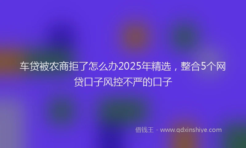 车贷被农商拒了怎么办2025年精选，整合5个网贷口子风控不严的口子