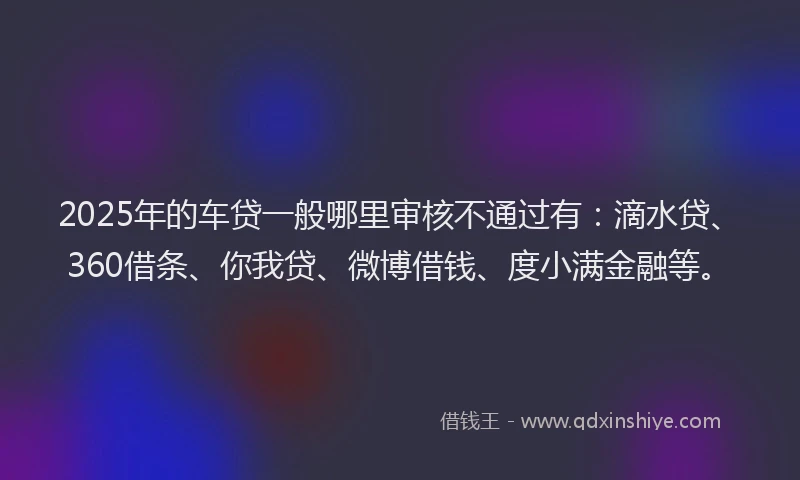 2025年的车贷一般哪里审核不通过有：滴水贷、360借条、你我贷、微博借钱、度小满金融等。