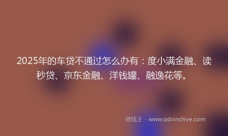 2025年的车贷不通过怎么办有：度小满金融、读秒贷、京东金融、洋钱罐、融逸花等。