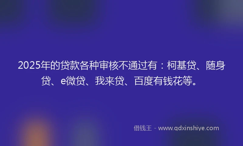 2025年的贷款各种审核不通过有：柯基贷、随身贷、e微贷、我来贷、百度有钱花等。