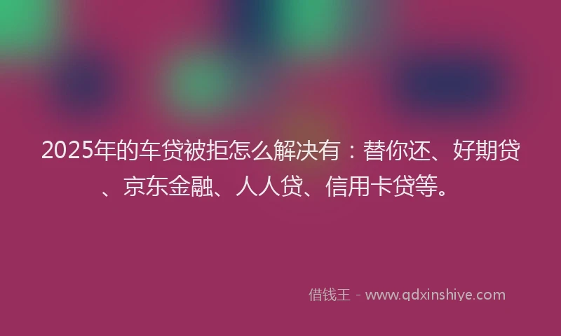 2025年的车贷被拒怎么解决有：替你还、好期贷、京东金融、人人贷、信用卡贷等。
