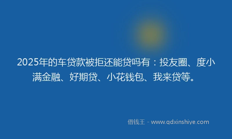 2025年的车贷款被拒还能贷吗有：投友圈、度小满金融、好期贷、小花钱包、我来贷等。