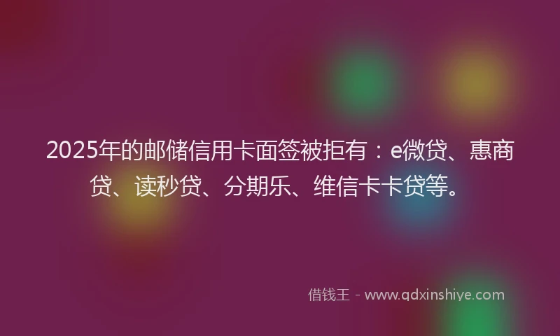 2025年的邮储信用卡面签被拒有：e微贷、惠商贷、读秒贷、分期乐、维信卡卡贷等。