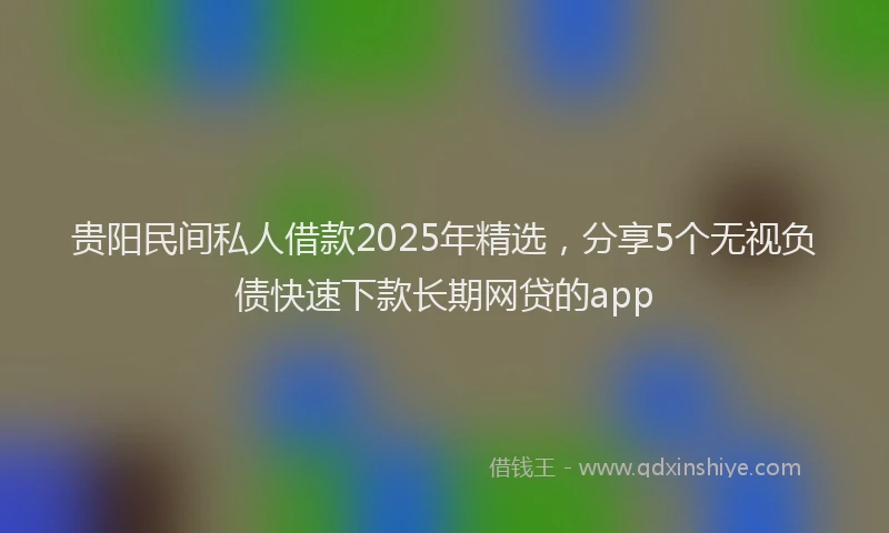 贵阳民间私人借款2025年精选，分享5个无视负债快速下款长期网贷的app