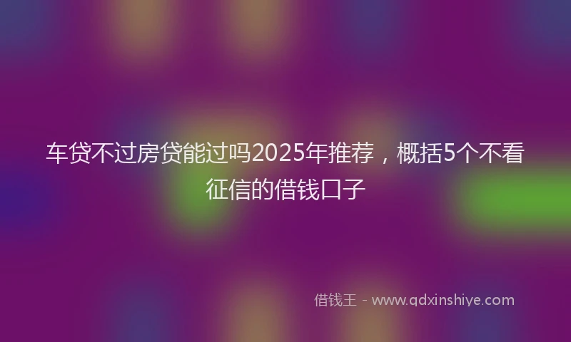 车贷不过房贷能过吗2025年推荐，概括5个不看征信的借钱口子