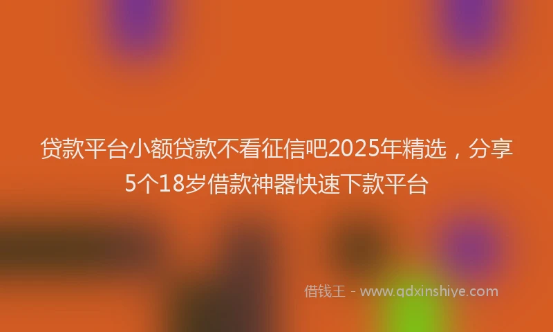 贷款平台小额贷款不看征信吧2025年精选，分享5个18岁借款神器快速下款平台