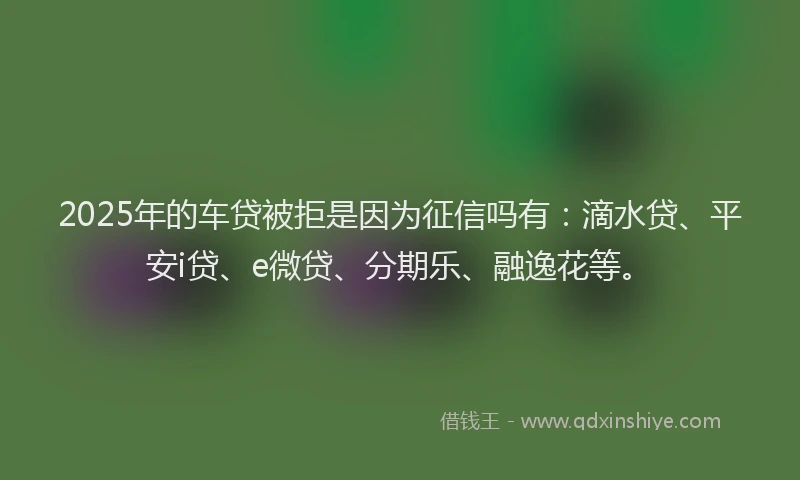 2025年的车贷被拒是因为征信吗有：滴水贷、平安i贷、e微贷、分期乐、融逸花等。