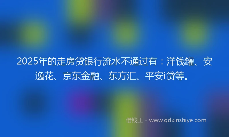 2025年的走房贷银行流水不通过有：洋钱罐、安逸花、京东金融、东方汇、平安i贷等。