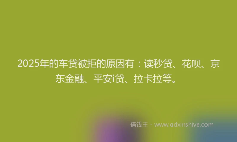 2025年的车贷被拒的原因有：读秒贷、花呗、京东金融、平安i贷、拉卡拉等。