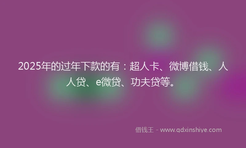 2025年的过年下款的有：超人卡、微博借钱、人人贷、e微贷、功夫贷等。