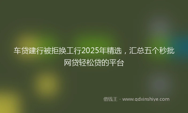 车贷建行被拒换工行2025年精选，汇总五个秒批网贷轻松贷的平台