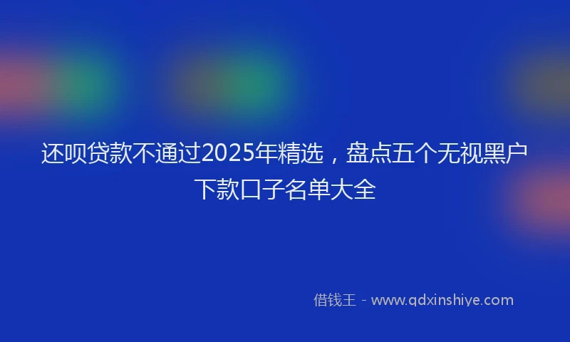 还呗贷款不通过2025年精选，盘点五个无视黑户下款口子名单大全
