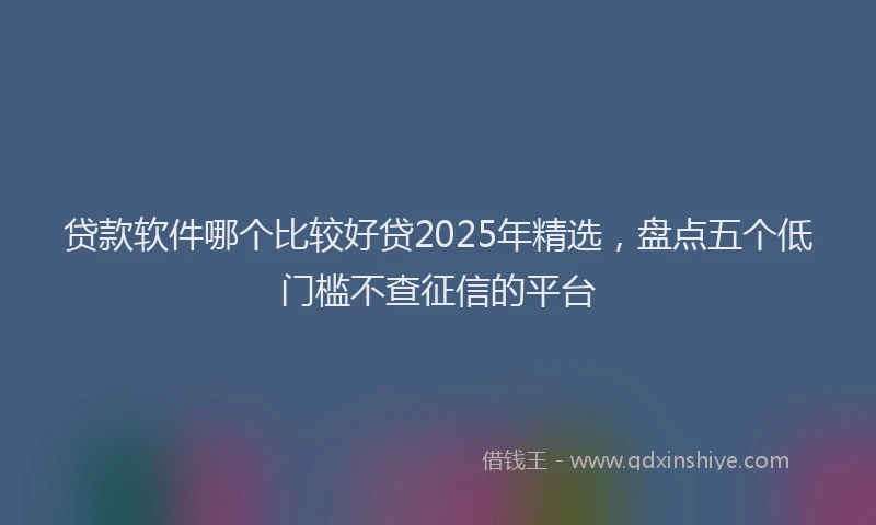 贷款软件哪个比较好贷2025年精选，盘点五个低门槛不查征信的平台