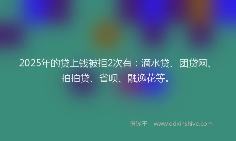 2025年的贷上钱被拒2次有：滴水贷、团贷网、拍拍贷、省呗、融逸花等。