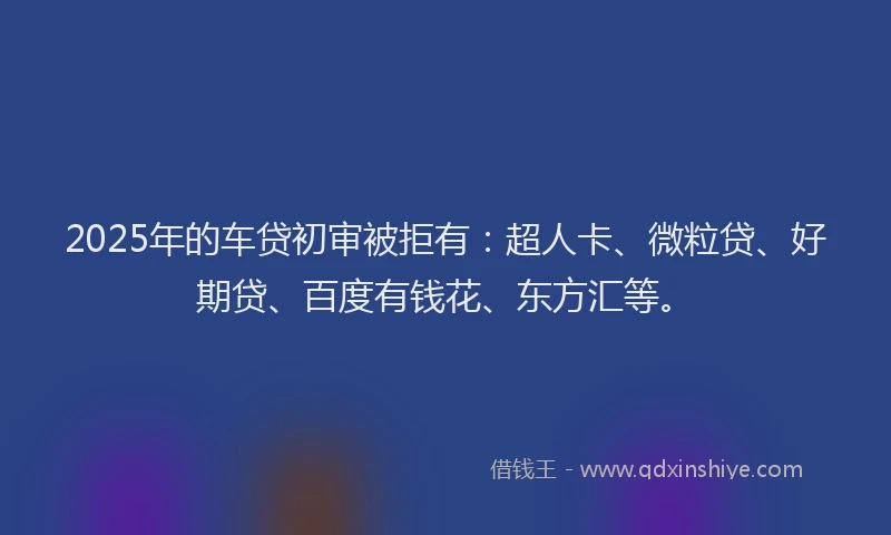 2025年的车贷初审被拒有：超人卡、微粒贷、好期贷、百度有钱花、东方汇等。