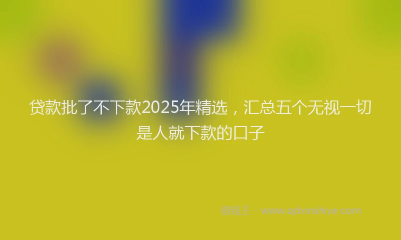 贷款批了不下款2025年精选，汇总五个无视一切是人就下款的口子