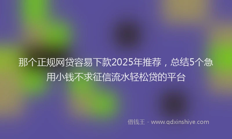 那个正规网贷容易下款2025年推荐，总结5个急用小钱不求征信流水轻松贷的平台
