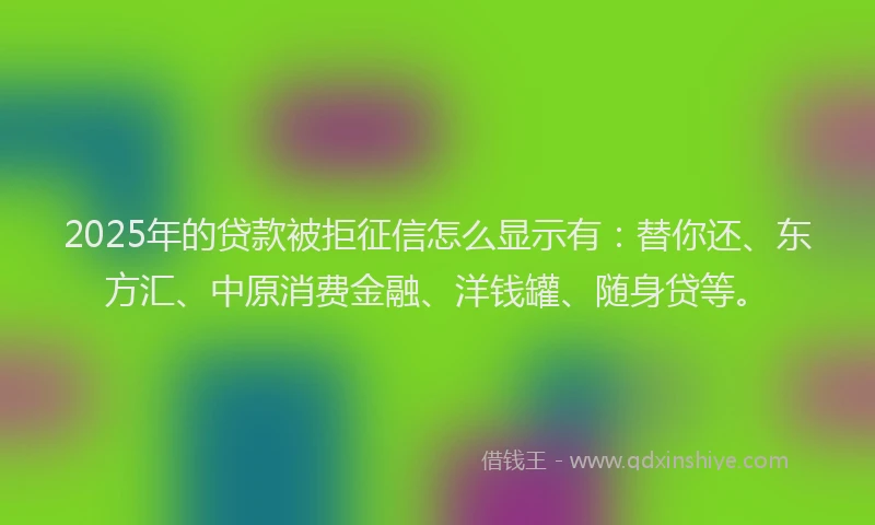 2025年的贷款被拒征信怎么显示有：替你还、东方汇、中原消费金融、洋钱罐、随身贷等。